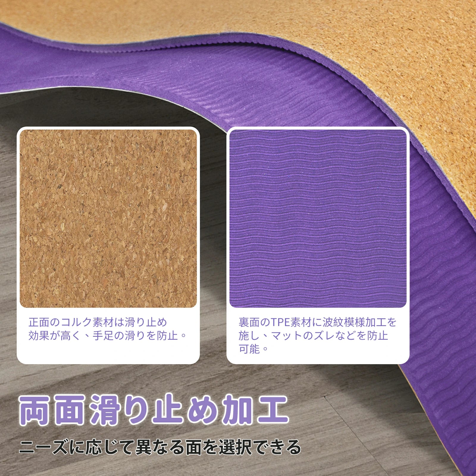 両面滑り止め加工 正面のコルク材料の性質上滑りに強く、手足の滑りを防止。 裏面のTPEには液級模様の加工を施しており、マットなダレなとを防止。