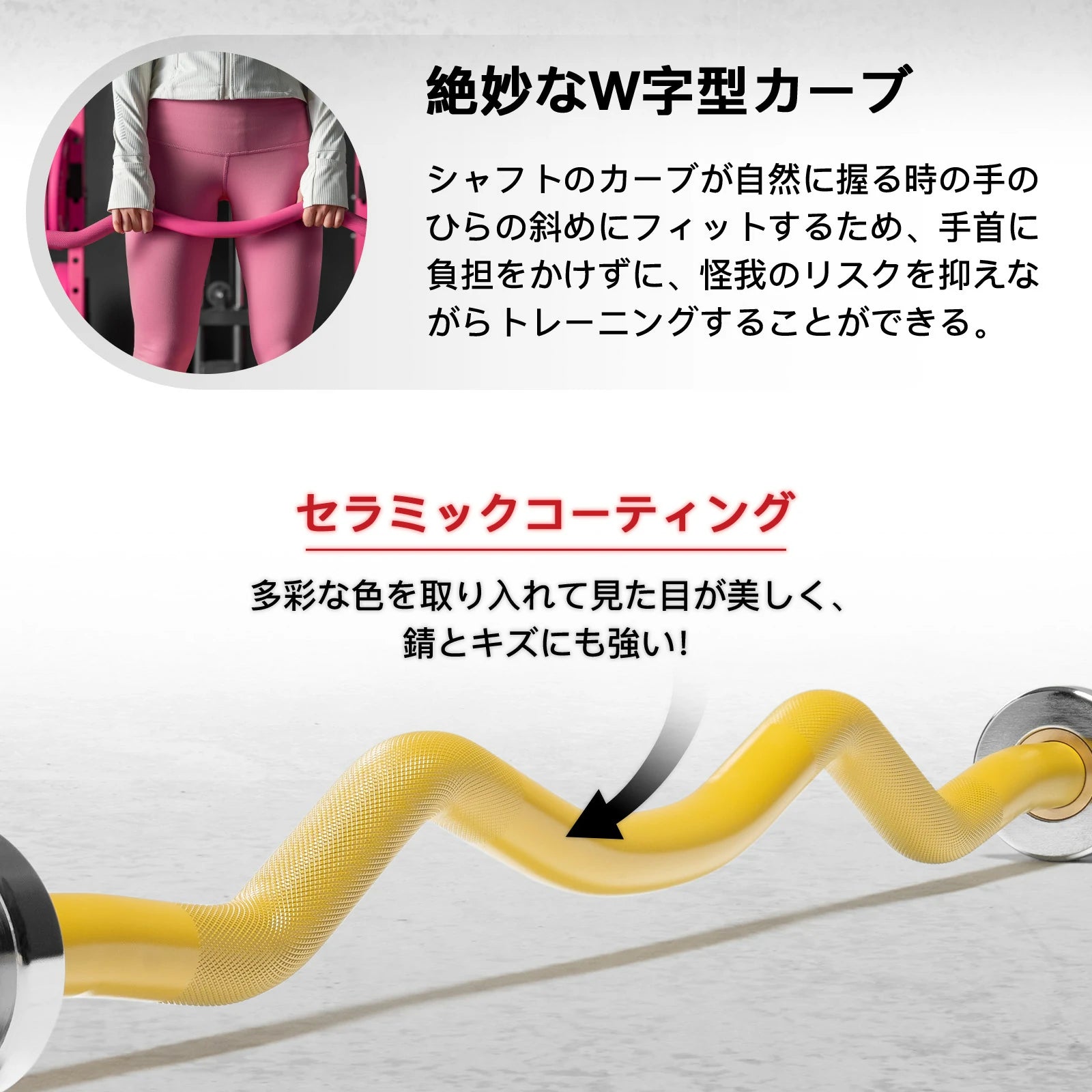 絶妙なＷ字型カーブ シャフトのカーブが自然に握る時の手のひらの斜めにフィットするため、手首に負担をかけずに、怪我のリスクを抑えながらトレーニングすることができる。 セラミックコーティング 多彩な色を取り入れて見た目が美しく、錆とキズにも強い！