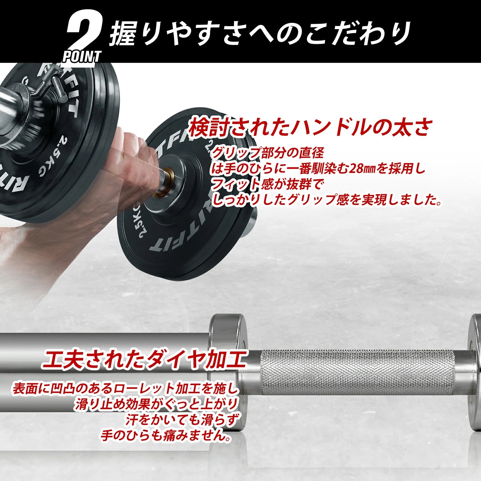 工夫されたダイヤ加工 表面に凹凸のあるローレット加工を施し、滑り止め効果がぐっと上がり、汗をかいても滑らず手のひらも痛みません。 検討されたハンドルの太さ タッツフ部分の直径は手のひらに一番馴染む28㎜を採用し、スイッチ感が抜群で、しっかりしたグリップ感を実現しました。
